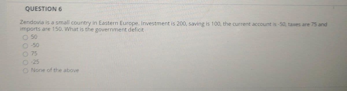 QUESTION 6
Zendovia is a small country in Eastern Europe. Investment is 200, saving is 100, the current account is-50, taxes are 75 and
imports are 150. What is the government deficit
50
O -50
O 75
O-25
O None of the above
