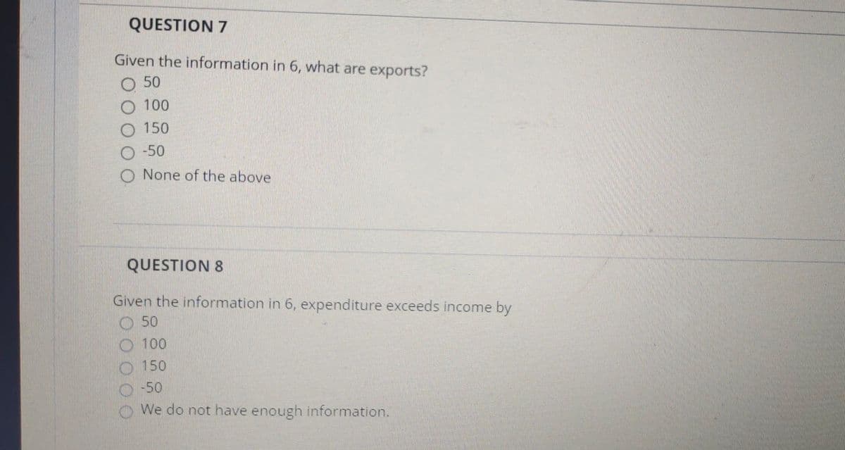 QUESTION 7
Given the information in 6, what are exports?
O 50
O 100
O 150
O -50
None of the above
QUESTION 8
Given the information in 6, expenditure exceeds income by
50
100
150
-50
We do not have enough information.
