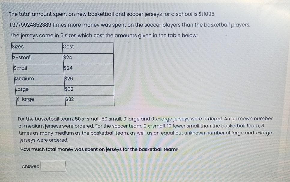 The total amount spent on new basketball and soccer jerseys for a school is $11096.
1.9779924852389 times more money was spent on the soccer players than the basketball players.
The jerseys come in 5 sizes which cost the amounts given in the table below:
Sizes
Cost
X-small
$24
Small
$24
Medium
$26
Large
$32
x-large
$32
For the basketball team, 50 x-small, 50 small, O large and 0 x-large jerseys were ordered. An unknown number
of medium jerseys were ordered. For the soccer team, 0 x-small, 10 fewer small than the basketball team, 3
times as many medium as the basketball team, as well as an equal but unknown number of large and x-large
jerseys were ordered.
How much total money was spent on jerseys for the basketball team?
Answer:
