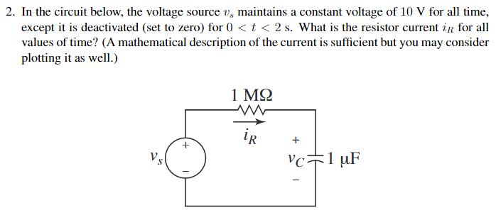 2. In the circuit below, the voltage source v, maintains a constant voltage of 10 V for all time,
except it is deactivated (set to zero) for 0 < t < 2 s. What is the resistor current ir for all
values of time? (A mathematical description of the current is sufficient but you may consider
plotting it as well.)
1 MQ
ir
+
Vs
Vcキ1uF
