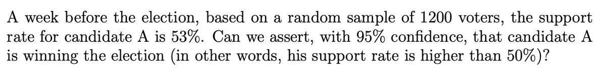 A week before the election, based on a random sample of 1200 voters, the support
rate for candidate A is 53%. Can we assert, with 95% confidence, that candidate A
is winning the election (in other words, his support rate is higher than 50%)?
