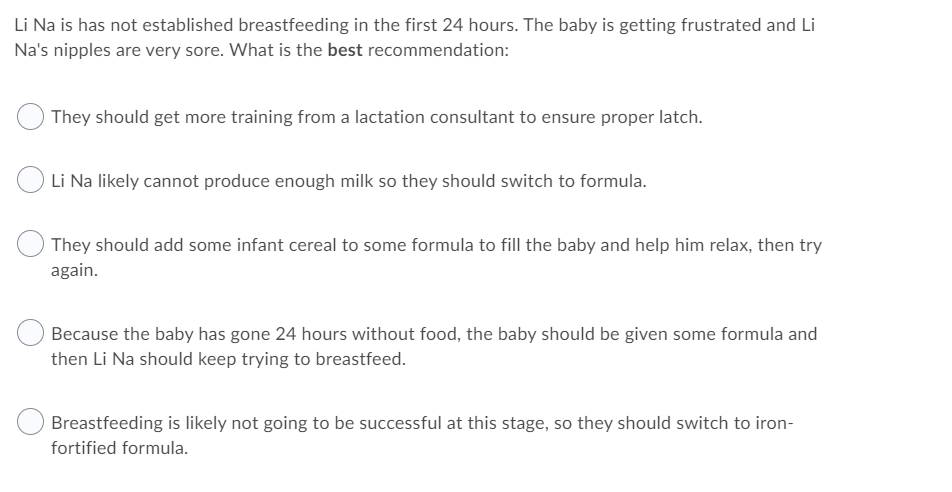 Li Na is has not established breastfeeding in the first 24 hours. The baby is getting frustrated and Li
Na's nipples are very sore. What is the best recommendation:
They should get more training from a lactation consultant to ensure proper latch.
O Li Na likely cannot produce enough milk so they should switch to formula.
They should add some infant cereal to some formula to fill the baby and help him relax, then try
again.
Because the baby has gone 24 hours without food, the baby should be given some formula and
then Li Na should keep trying to breastfeed.
Breastfeeding is likely not going to be successful at this stage, so they should switch to iron-
fortified formula.
