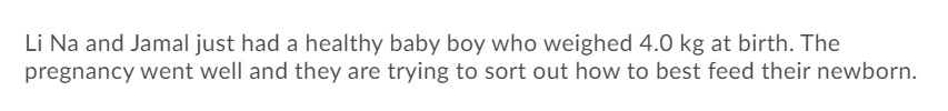 Li Na and Jamal just had a healthy baby boy who weighed 4.0 kg at birth. The
pregnancy went well and they are trying to sort out how to best feed their newborn.
