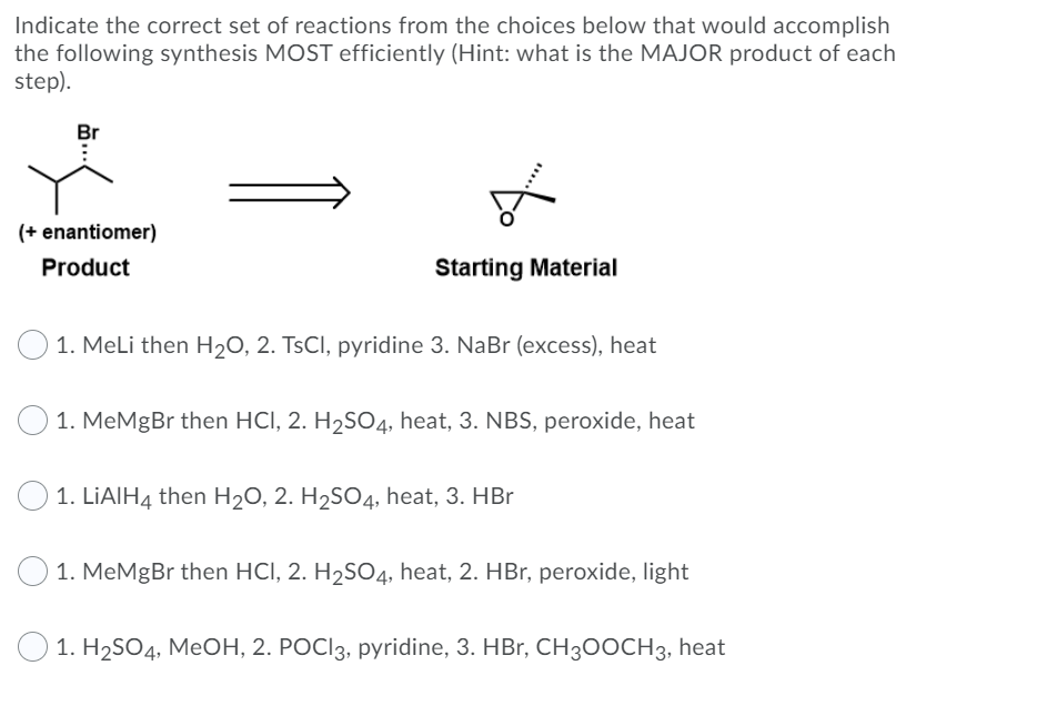 Indicate the correct set of reactions from the choices below that would accomplish
the following synthesis MOST efficiently (Hint: what is the MAJOR product of each
step).
Br
(+ enantiomer)
Product
Starting Material
1. Meli then H20, 2. TSCI, pyridine 3. NaBr (excess), heat
O 1. MeMgBr then HCI, 2. H2SO4, heat, 3. NBS, peroxide, heat
O 1. LIAIH4 then H20, 2. H2S04, heat, 3. HBr
1. MeMgBr then HCI, 2. H2SO4, heat, 2. HBr, peroxide, light
О 1. Н2SO4, MeОН, 2. РОCІ3, pyridine, 3. HBr, CH300CH3, heat
