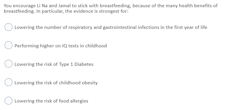 You encourage Li Na and Jamal to stick with breastfeeding, because of the many health benefits of
breastfeeding. In particular, the evidence is strongest for:
Lowering the number of respiratory and gastrointestinal infections in the first year of life
Performing higher on IQ tests in childhood
Lowering the risk of Type 1 Diabetes
Lowering the risk of childhood obesity
Lowering the risk of food allergies
