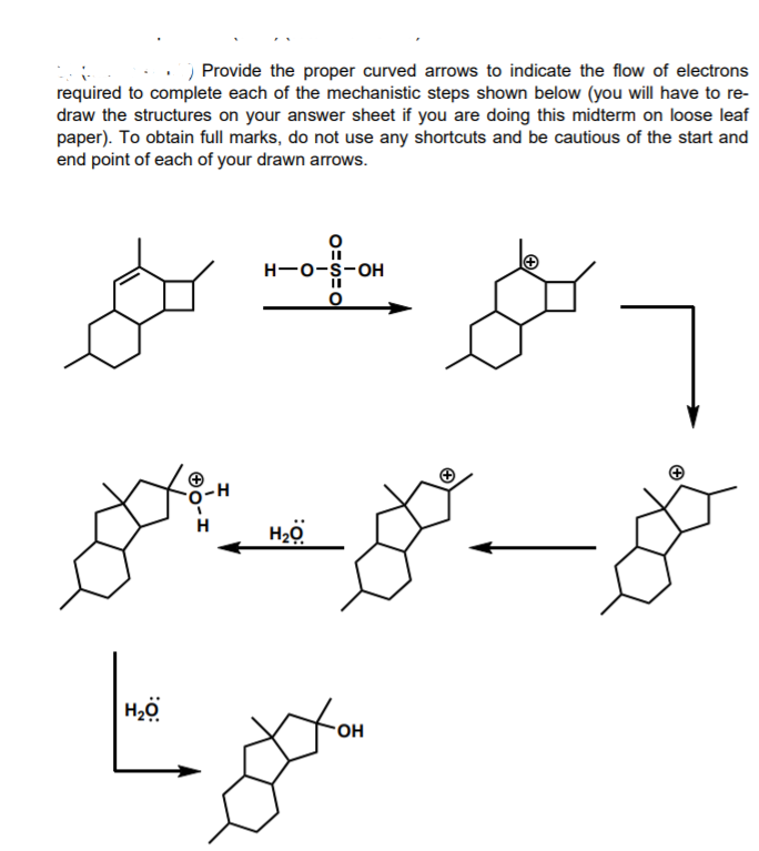 Provide the proper curved arrows to indicate the flow of electrons
required to complete each of the mechanistic steps shown below (you will have to re-
draw the structures on your answer sheet if you are doing this midterm on loose leaf
paper). To obtain full marks, do not use any shortcuts and be cautious of the start and
end point of each of your drawn arrows.
H-0-s-oH
