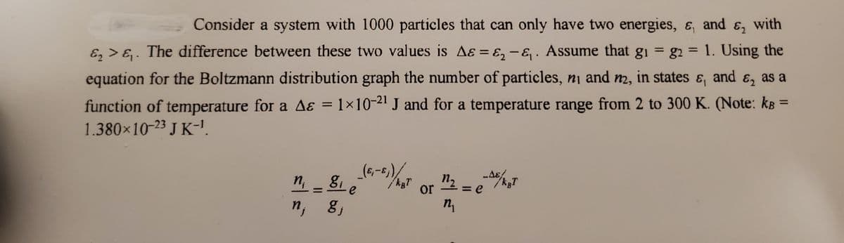 Consider a system with 1000 particles that can only have two energies, ɛ, and
with
ɛ, > E,. The difference between these two values is Aɛ = ɛ, -& . Assume that gi = g2 = 1. Using the
%3D
%3D
equation for the Boltzmann distribution graph the number of particles, ni and m, in states &
n2,
E
and
E, as a
function of temperature for a Aɛ = 1×10-2' J and for a temperature range from 2 to 300 K. (Note: kg =
1.380x10-23 J K-!.
%3D
%3D
(s,-s,)
gLe
Aɛ/
n2
or
= e
n,
