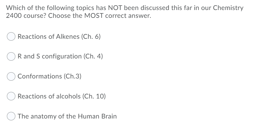 Which of the following topics has NOT been discussed this far in our Chemistry
2400 course? Choose the MOST correct answer.
Reactions of Alkenes (Ch. 6)
R and S configuration (Ch. 4)
Conformations (Ch.3)
Reactions of alcohols (Ch. 10)
The anatomy of the Human Brain
