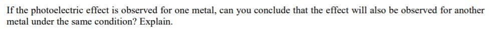 If the photoelectric effect is observed for one metal, can you conclude that the effect will also be observed for another
metal under the same condition? Explain.
