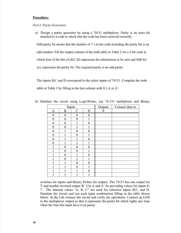 Procedure:
Part I: Parity Generator:
a) Design a parity generator by using a 74151 multiplexer. Parity is an extra bit
attached to a code to check that the code has been received correctly.
Odd parity bit means that the number of I's in the code including the parity bit is an
odd number. Fill the output column of the truth table in Table 2 for a 5-bit code in
which four of the bits (A,B,C,D) represents the information to be sent and fifth bit
(x), represents the parity bit. The required parity is an odd parity.
The inputs B,C and D correspond to the select inputs of 74151. Complete the truth
table in Table 3 by filling in the last column with 0,1,A or A'.
b) Simulate the circuit using LogicWorks, use 74-151 multiplexer and Binary
Inputs
Outputs
Connect data to
A
C
1
1
1
1
1
1
1
1
1
1
1
1
1
1
1
1
switches for inputs and Binary Probes for outputs. The 74151 has one output for
Y and another inverted output W. Use A and A' for providing values for inputs 0-
7. The internal values "A, B, C" are used for selection inputs B,C, and D.
Simulate the circuit and test each input combination filling in the table shown
below. In the Lab connect the circuit and verify the operations. Connect an LED
to the multiplexer output so that it represents the parity bit which lights any time
when the four bits input have even parity.
36
