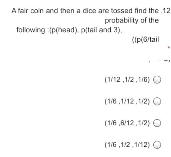 A fair coin and then a dice are tossed find the.12
probability of the
following :(p(head), p(tail and 3),
((p(6/tail
(1/12 ,1/2 ,1/6)
(1/6 ,1/12 ,1/2) O
(1/6 ,6/12 ,1/2)
(1/6 ,1/2 ,1/12) O
