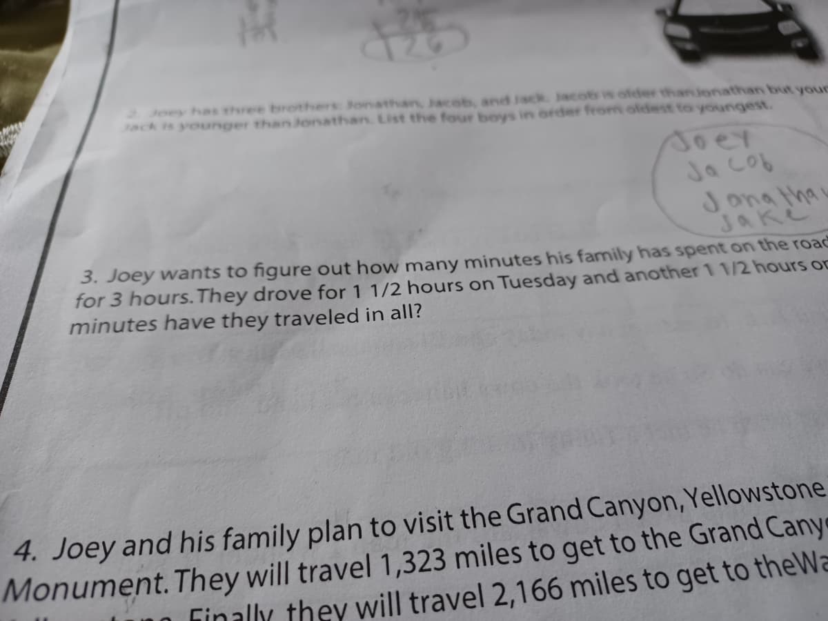 2. Joey has three brothers Jonathan, Jaceb, and Jack. Jacob is ofder thanjonathan but your
Jack is younger thanJonathan. List the four boys in order from oldest to youngest.
Joer
Ja cob
Jona thai
Jake
3. Joey wants to figure out how many minutes his family has spent on the road
for 3 hours. They drove for 1 1/2 hours on Tuesday and another 1 1/2 hours oD
minutes have they traveled in all?
4. Joey and his family plan to visit the Grand Canyon, Yellowstone
Monument. They will travel 1,323 miles to get to the Grand Cany
Finally they will travel 2,166 miles to get to theWa
