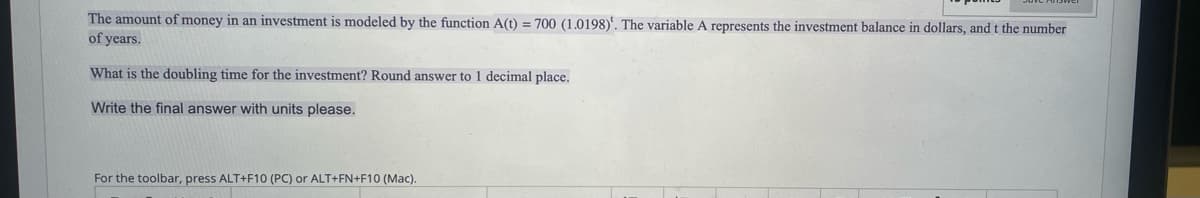 The amount of money in an investment is modeled by the function A(t) = 700 (1.0198)'. The variable A represents the investment balance in dollars, and t the number
of years.
What is the doubling time for the investment? Round answer to 1 decimal place.
Write the final answer with units please.
For the toolbar, press ALT+F10 (PC) or ALT+FN+F10 (Mac).