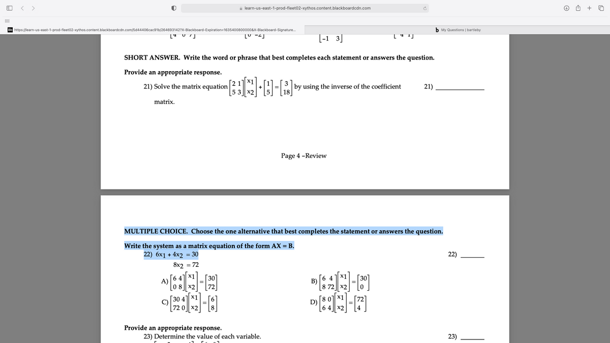 < >
e learn-us-east-1-prod-fleet02-xythos.content.blackboardcdn.com
+
Bb https://learn-us-east-1-prod-fleet02-xythos.content.blackboardcdn.com/5d44406cac91b/264693142?X-Blackboard-Expiration=1635400800000&X-Blackboard-Signature.
b My Questions | bartleby
[U -2]
[-1 3]
SHORT ANSWER. Write the word or phrase that best completes each statement or answers the question.
Provide an appropriate response.
[2 1
21) Solve the matrix equation
5.3
8-Rby
3
by using the inverse of the coefficient
21)
matrix.
Page 4 -Review
MULTIPLE CHOICE. Choose the one alternative that best completes the statement or answers the question.
Write the system as a matrix equation of the form AX = B.
22) 6x1 + 4x2 = 30
22)
8x2 = 72
X1
X1
[6 4]
A)
08 || x2
6 4
В)
8 72 || x2
30 4
×1
х1
C)
D)
x2
X2
Provide an appropriate response.
23) Determine the value of each variable.
23)
