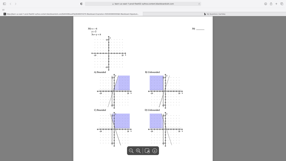 < >
a learn-us-east-1-prod-fleet02-xythos.content.blackboardcdn.com
+
Bb https://learn-us-east-1-prod-fleet02-xythos.content.blackboardcdn.com/5d44406cac91b/264693142?X-Blackboard-Expiration=1635400800000&X-Blackboard-Signature.
b My Questions | bartleby
30) x s -4
y> 2
Зx+у < 6
30)
-25
A) Bounded
B) Unbounded
C) Bounded
D) Unbounded
-25
-25
