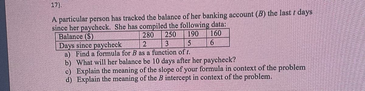 17).
A particular person has tracked the balance of her banking account (B) the last 7 days
since her paycheck. She has compiled the following data:
Balance ($)
160
280 250 190
3
Days since paycheck
2
5
6
a) Find a formula for B as a function of t.
b) What will her balance be 10 days after her paycheck?
c) Explain the meaning of the slope of your formula in context of the problem
d) Explain the meaning of the B intercept in context of the problem.