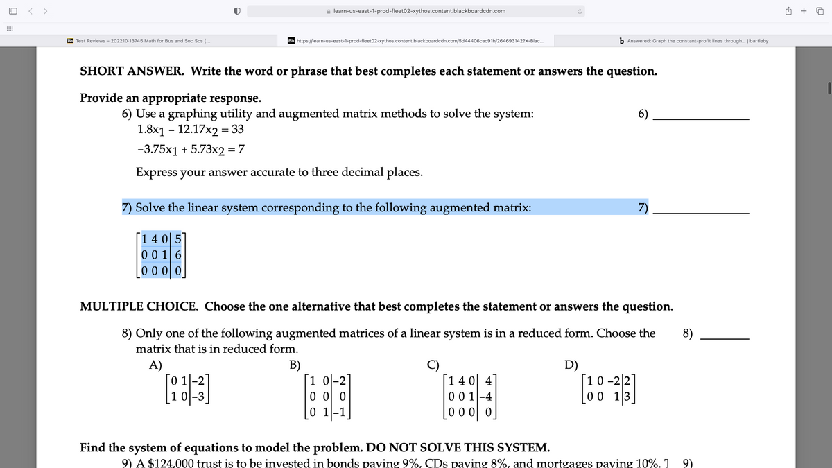 < >
e learn-us-east-1-prod-fleet02-xythos.content.blackboardcdn.com
+
Bb Test Reviews - 202210:13745 Math for Bus and Soc Scs (...
Bb https://learn-us-east-1-prod-fleet02-xythos.content.blackboardcdn.com/5d44406cac91b/264693142?X-Blac.
b Answered: Graph the constant-profit lines through. | bartleby
SHORT ANSWER. Write the word or phrase that best completes each statement or answers the question.
Provide an appropriate response.
6)
6) Use a graphing utility and augmented matrix methods to solve the system:
1.8x1 - 12.17x2 = 33
-3.75x1 + 5.73x2 = 7
Express your answer accurate to three decimal places.
7) Solve the linear system corresponding to the following augmented matrix:
7)
14이 5
00 1 6
0 00 0
MULTIPLE CHOICE. Choose the one alternative that best completes the statement or answers the question.
8) Only one of the following augmented matrices of a linear system is in a reduced form. Choose the
matrix that is in reduced form.
8)
A)
[0 1]-2]
[1 0|-3]
B)
[1 이-2
0 0 0
[14 0| 4]
0 0 1-4
D)
[10 -22]
[00 13_
0 11-1
0 0 0| 0
Find the system of equations to model the problem. DO NOT SOLVE THIS SYSTEM.
9) A $124,000 trust is to be invested in bonds paying 9%, CDs paying 8%, and mortgages paying 10%. 1
9)
