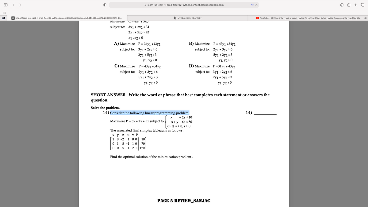 < >
a learn-us-east-1-prod-fleet02-xythos.content.blackboardcdn.com
+
Bb
Bb https://learn-us-east-1-prod-fleet02-xythos.content.blackboardcdn.com/5d44406cac91b/269743121?X-BI..
b My Questions | bartleby
دکتر هلاکوی ی هلاکوی ی جدید هلاکوی ی خیانت هلاکوی ی ازدواج هلاکوی ی اعتماد به نفس هلاکوی ی 2021 - YouTube 0
Minimize
C = 6x1 + 3x2
subject to: 3x1 + 2x2 2 34
2x1 + 5x2 2 43
x1 , x2 2 0
A) Maximize P= 34y1 +43y2
B) Maximize P=43y1 +34y2
subject to: 3y1 + 2y2 2 6
subject to: 2y1 + 3y2 ² 6
2y1 + 5у2 3
y1, y2 > 0
C) Maximize P= 43y1 +34y2
5y1 + 2y2 2 3
У1, у2 2 0
D) Maximize P=34y1 + 43y2
subject to: 2y1 + 3y2 s 6
subject to: 3y1 + 2y2 s 6
5y1 + 2y2 s 3
2y1 + 5y2 s 3
y1, y2 2 0
y1, y2 > 0
SHORT ANSWER. Write the word or phrase that best completes each statement or answers the
question.
Solve the problem.
14) Consider the following linear programming problem.
- 2z s 10
14)
Maximize P = 3x + 2y + 5z subject to
x + y + 6z s 80
x 2 0, y 2 0, z 2 0.
The associated final simplex tableau is as follows:
ху Z u v P
10
1 0 -2 1 0 0
0 1 8 -1 10
0 0 5 1 2 1 170
70
Find the optimal solution of the minimization problem .
PAGE 5 REVIEW_SANJAC
