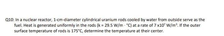 Q10: In a nuclear reactor, 1-cm-diameter cylindrical uranium rods cooled by water from outside serve as the
fuel. Heat is generated uniformly in the rods (k = 29.5 W/m - °C) at a rate of 7 x10' W/m?. If the outer
surface temperature of rods is 175°C, determine the temperature at their center.
