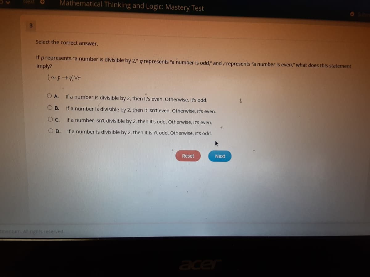 ### Mathematical Thinking and Logic: Mastery Test

**Question 3**

---

**Select the correct answer:**

If \( p \) represents "a number is divisible by 2," \( q \) represents "a number is odd," and \( r \) represents "a number is even," what does this statement imply?

\[ (\sim p \rightarrow q) \vee r \]

---

- **A.** If a number is divisible by 2, then it's even. Otherwise, it's odd.
- **B.** If a number is divisible by 2, then it isn't even. Otherwise, it's even.
- **C.** If a number isn't divisible by 2, then it's odd. Otherwise, it's even.
- **D.** If a number is divisible by 2, then it isn't odd. Otherwise, it's odd.

---

**Options:**
- `Reset` (button)
- `Next` (button)

---

This question presents a logical statement involving the properties of numbers being even or odd, and asks the student to deduce its implication among the provided choices. The choices test understanding of basic number properties and logical reasoning skills.

All content, including images, are for educational purposes.