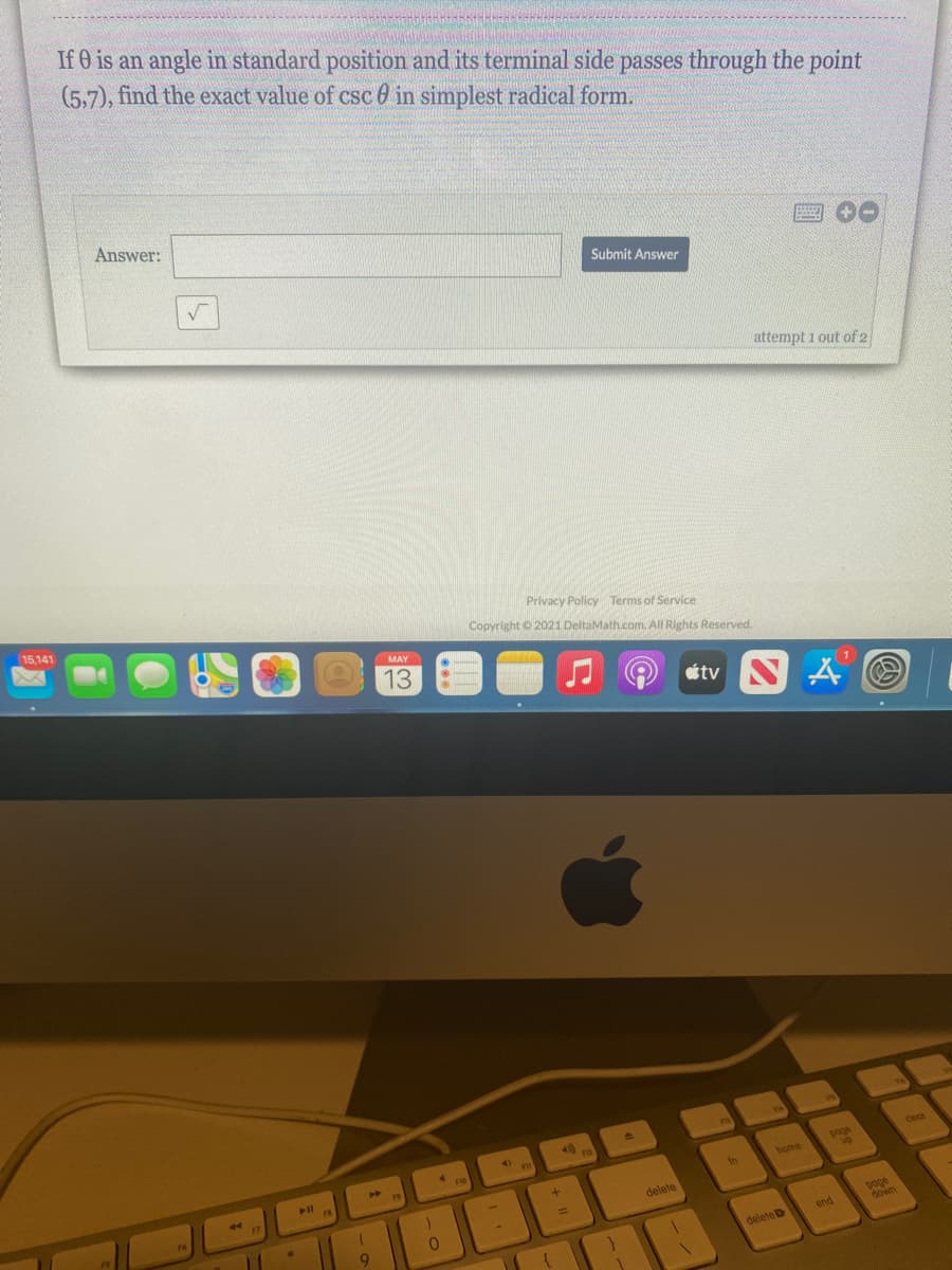 If 0 is an angle in standard position and its terminal side passes through the point
(5,7), find the exact value of csc 0 in simplest radical form.
Answer:
Submit Answer
attempt 1 out of 2
15,141
Privacy Policy Terms of Service
Copyright o 2021 DeltaMath.com. All Rights Reserved.
MAY
13
étv S A O
poge
up
to
home
delete
poge
down
end
deleteD
