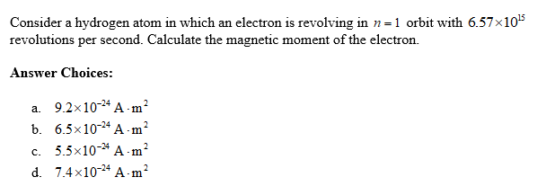 Consider a hydrogen atom in which an electron is revolving in n=1 orbit with 6.57x105
revolutions per second. Calculate the magnetic moment of the electron.
Answer Choices:
a. 9.2x10-24 A - m?
b. 6.5x10-24 A m?
c. 5.5x10-* A -m?
d. 7.4x10-24 A m?
