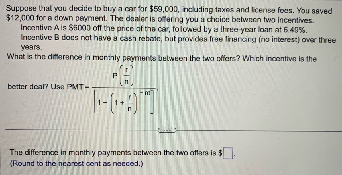 Suppose that you decide to buy a car for $59,000, including taxes and license fees. You saved
$12,000 for a down payment. The dealer is offering you a choice between two incentives.
Incentive A is $6000 off the price of the car, followed by a three-year loan at 6.49%.
Incentive B does not have a cash rebate, but provides free financing (no interest) over three
years.
What is the difference in monthly payments between the two offers? Which incentive is the
better deal? Use PMT=
P
n
[1- (₁ + -)
1
nt
...
The difference in monthly payments between the two offers is $
(Round to the nearest cent as needed.)