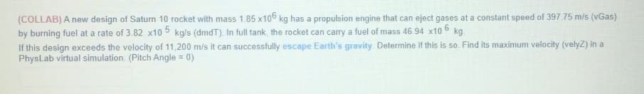 (COLLAB) A new design of Saturn 10 rocket with mass 1.85 x106 kg has a propulsion engine that can eject gases at a constant speed of 397.75 m/s (vGas)
by burning fuel at a rate of 3.82 x10 5 kg/s (dmdT). In full tank, the rocket can carry a fuel of mass 46.94 x10 6 kg.
If this design exceeds the velocity of 11,200 m/s it can successfully escape Earth's gravity. Determine if this is so. Find its maximum velocity (velyZ) in a
PhysLab virtual simulation. (Pitch Angle = 0)
