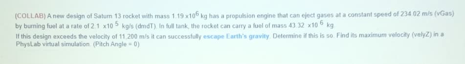 (COLLAB) A new design of Saturn 13 rocket with mass 1.19 x106 kg has a propulsion engine that can eject gases at a constant speed of 234.02 m/s (vGas)
by burning fuel at a rate of 2.1 x10 5 kg/s (dmdT). In full tank, the rocket can carry a fuel of mass 43.32 x10 6 kg.
If this design exceeds the velocity of 11,200 m/s it can successfully escape Earth's gravity. Determine if this is so. Find its maximum velocity (velyZ) in a
PhysLab virtual simulation. (Pitch Angle = 0)
