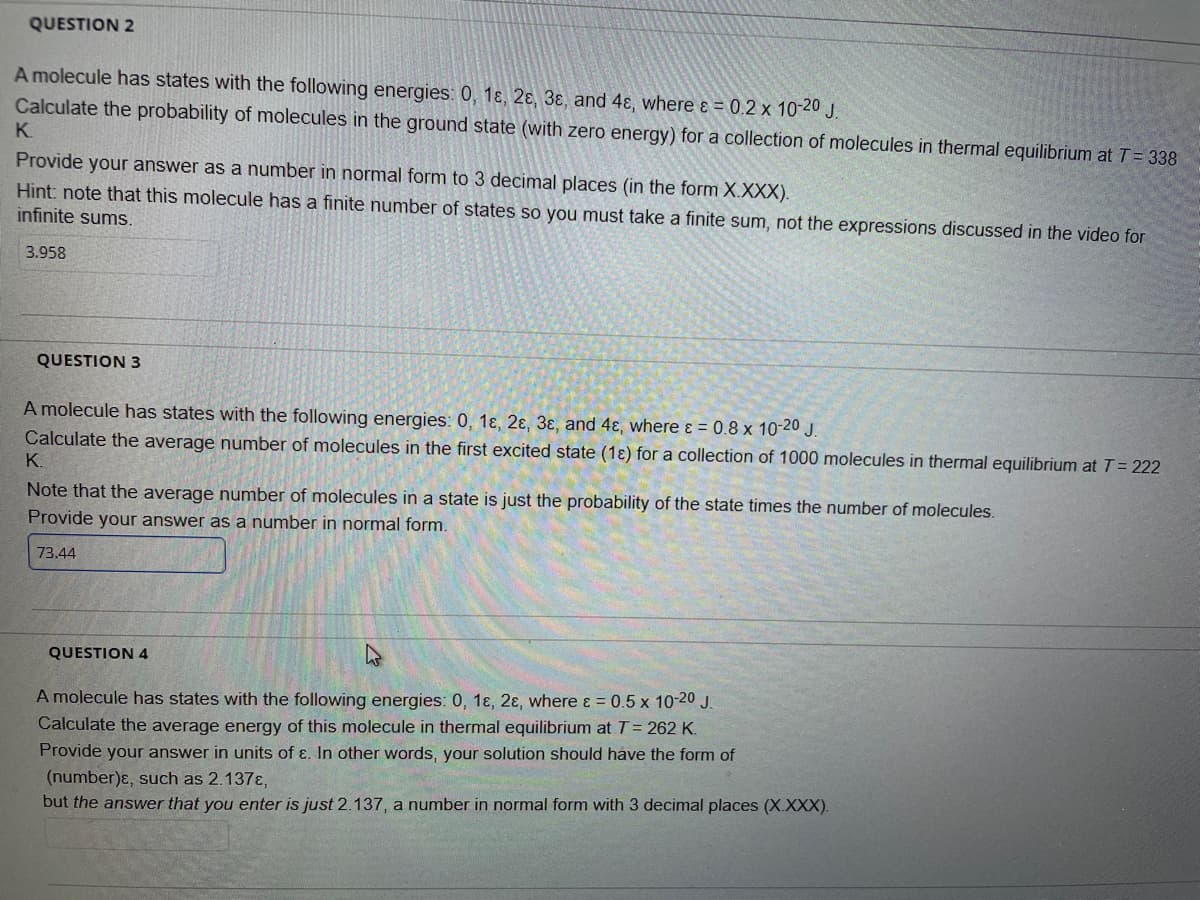 QUESTION 2
A molecule has states with the following energies: 0, 1ɛ, 2ɛ, 3ɛ, and 4ɛ, where ɛ = 0.2 x 10-20 J.
Calculate the probability of molecules in the ground state (with zero energy) for a collection of molecules in thermal equilibrium atT= 338
K.
Provide your answer as a number in normal form to 3 decimal places (in the form X.XXX).
Hint: note that this molecule has a finite number of states so you must take a finite sum, not the expressions discussed in the video for
infinite sums.
3.958
QUESTION 3
A molecule has states with the following energies: 0, 1ɛ, 2ɛ, 3ɛ, and 4ɛ, where ɛ = 0.8 x 10-20 J.
Calculate the average number of molecules in the first excited state (1ɛ) for a collection of 1000 molecules in thermal equilibrium at T= 222
K.
Note that the average number of molecules in a state is just the probability of the state times the number of molecules.
Provide your answer as a number in normal form.
73.44
QUESTION 4
A molecule has states with the following energies: 0, 1ɛ, 2ɛ, where ɛ = 0.5 x 10-20 J.
Calculate the average energy of this molecule in thermal equilibrium at T= 262 K.
Provide your answer in units of ɛ. In other words, your solution should have the form of
(number)ɛ, such as 2.137E,
but the answer that you enter is just 2.137, a number in normal form with 3 decimal places (X.XXX).
