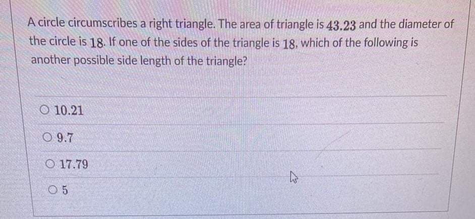 A circle circumscribes a right triangle. The area of triangle is 43.23 and the diameter of
the circle is 18. If one of the sides of the triangle is 18, which of the following is
another possible side length of the triangle?
O 10.21
O 9.7
O 17.79
O 5
