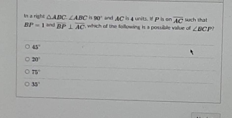 In a right AABC LABC is 90 and AC is 4 units. If P is on AC uch that
BP 1 and BPLAC whch of the following is a possible value of BCP?
0 45
O 20
O 75
O 35
