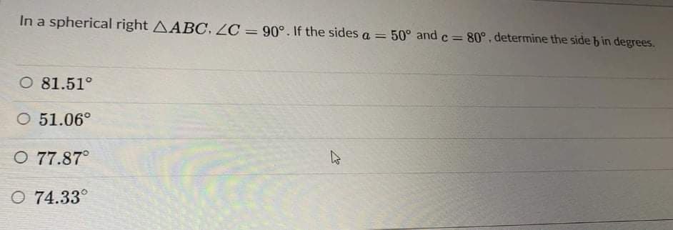 In a spherical right AABC. LC = 90°. If the sides a = 50° and c= 80°, determine the side b in degrees.
O 81.51°
O 51.06°
O 77.87°
O 74.33°
