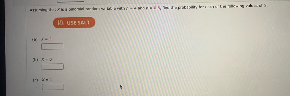 Assuming that X is a binomial random variable with n = 4 and p = 0.8, find the probability for each of the following values of X.
A USE SALT
(a) X= 3
(b) X = 0
(c) X = 1
