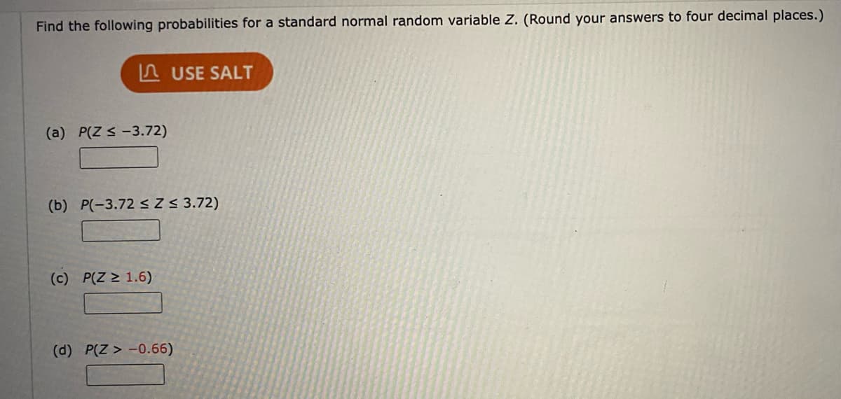 Find the following probabilities for a standard normal random variable Z. (Round your answers to four decimal places.)
A USE SALT
(a) P(Z < -3.72)
(b) P(-3.72 <Z < 3.72)
(c) P(Z > 1.6)
(d) P(Z > -0.66)
