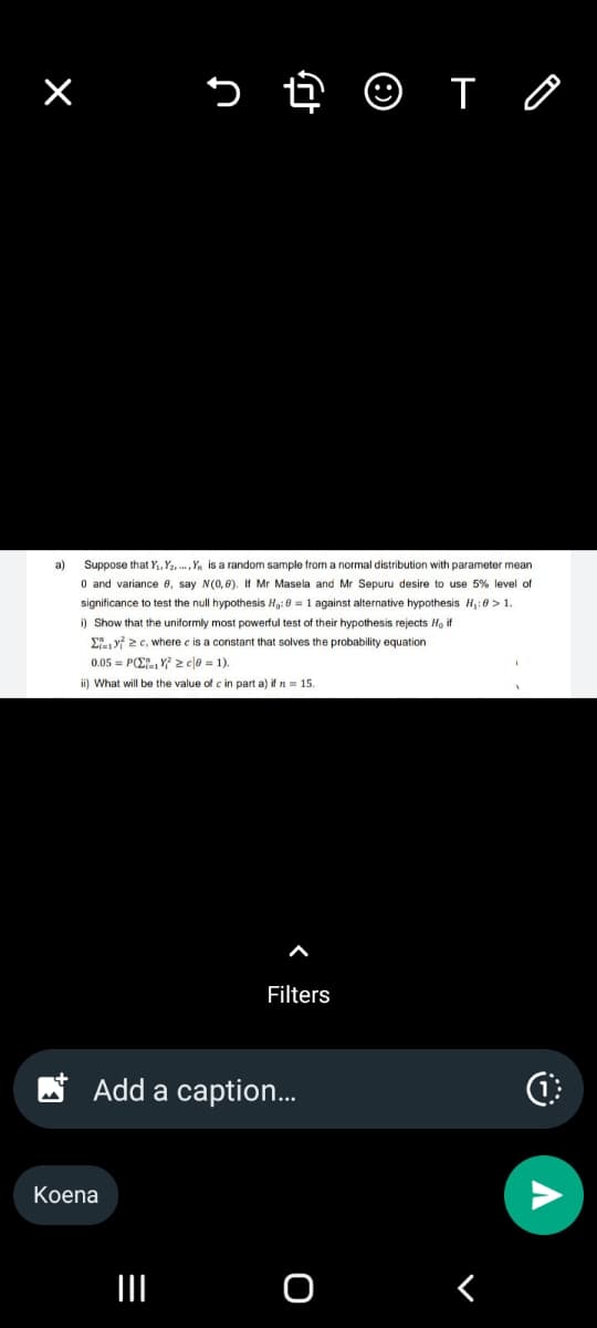 a)
母 ☺ TO
Suppose that Y₁, Y2., Y is a random sample from a normal distribution with parameter mean
0 and variance e, say N(0,8). If Mr Masela and Mr Sepuru desire to use 5% level of
significance to test the null hypothesis Ho: 0 = 1 against alternative hypothesis H₁:0>1.
i) Show that the uniformly most powerful test of their hypothesis rejects Ho if
Σ72c, where c is a constant that solves the probability equation
0.05 POYzc|0=1).
ii) What will be the value of c in part a) if n = 15.
Koena
Filters
Add a caption...
O
<