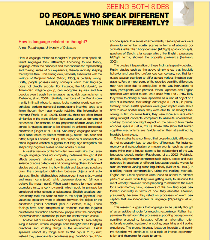 SEEING BOTH SIDES
DO PEOPLE WHO SPEAK DIFFERENT
LANGUAGES THINK DIFFERENTLY?
How is language related to thought?
encode space. In a series of experiments, Tseltal speakers were
shown to remember spatal soenes in terms of absolute co
ordinates rather than body-centered (et/right) spatial concepts;
speakers of Dutch, a language which, ike English, possesses
bft/right terms, showed the opposite preference (Levinson,
2003).
The precise interpretation of these findings is greatly debated.
Firstly, studies such as the above simply show that linguistic
behavior and cognitive preferences can co-vary, not that lan-
Ama Papafragou, University of Delaware
How is language related to thaught? Do people who speak df-
ferent anguages think diferently? According to one theory,
language offers the concepts and mechanisms for representing
and making sense of our experience, thereby radically shaping
the way we think. This strong view, famously associated with the
writings of Benjamin Wharf (Whorf, 1956), is certainly wrong.
Firstly, people possess many concepts which their language
does not directly encode. For instance, the Mundurukú, an
guage causes cognition to differ across various linguistic pop-
ulations. Furthermore, some of the reported cognitive differences
may have been due to ambiguities in the way instructions to
study participants were phrased. When Japanese and English
speakers were asked to rate, on a scale from 1 to 7, how ikely
Amazonian indigene group, can recognize squares and tra-
pezoids even though their language has no rich geometric terms
(Dehaene, et al., 2006). Similarly, members of the Pirahă com-
munity in Brazil whose anguage acks number words can nev-
they were to classify a novel specimen as a kind of object or a
kind of substance, their ratings converged (Li, et al., in press).
Similarly, when Tseltal speakers were given implicit cues about
how to solve spatial tasks, they were able to use left/right rea-
soning; in fact, on some tasks, they were more accurate when
using leftright concepts compared to absolute co-ordinates,
contrary to what one might expect on the basis of how Tseltal
encodes space (Li, et al, 2005). These data show that human
cognitive mechanisms are fexible rather than streamlined by
inguistic terminology.
Other studies have confirmed that cross-linguistic differences
do not necessarily lead to cogntive differences. For instance,
memory and categorization of mation events, such as an air-
ertheless perform numerical computations involving large sets
(even though they have trouble retaining this information in
memory, Frank, et al., 2008). Secondy, there are often broad
similarities in the ways different languages carve up domains of
experience. For instance, crucial properties of color vocabularies
across anguages appear to be shaped by universal perceptual
constraints (Regier et al., 2007). Aso many languages seem to
label basic tastes by distinct words (e.g., sweet, salt, sour and
bitter; Majid & Levinson, 2008). The presence of constraints on
cross-linguistic variation suggests that language categories are
shaped by cognitive biases shared across humans.
A weaker version of the Whorfian view maintains that, even
plane fying over a house, seem to be independent of the way
anguages encode motion (Papafragou et al., 2002). Relatedly,
though language does not completely determine thought, it still
affects people's habitual thought patterns by promoting the
salience of some categories and downgrading others. One ineof
studies set out to examine how Engish and Japanese speakers
draw the conceptual distincion between objects and sub-
similarity judgments for containers such as jars, bottles and cups
converge in speakers of different languages despite words for
such containers varying cross-linguistically (Malt et al., 1999). In
a striking recent demonstration, using eye tracking methods,
Engish and Greek speakers were found to attend to different
parts of an event while they were getting ready to describe the
event verbally; however, when preparing to memorize the event
stances. Engish distinguishes between count nouns (a pyramic)
and mass nouns (cork), while Japanese does not (all nouns
behave like mass nouns. When taught names for novel simple
exemplars (e.g., a cork pyramid), which could in principle be
considered either objects or substances, English speakers pre-
dominantly took the name to refer to the object (pyramid") but
Japanese speakers were at chance between the object or the
for a later memory task, speakers of the two languages per-
formed identically in terms of how they allocated attention,
presumably because they relied on processes of event per-
ception that are independent of language (Papatragou et al.,
2008).
This research suggests that language can be usefuly thought
of as an additional route for encoding experience. Rather than
permanently reshaping the processes supporting perception and
substance ('cork) construal (Imai & Gentner, 1997). These
findings have been interpreted as evidence that the linguistic
count/mass distinction affects how people draw the conceptual
object/substance distinction (at least for indeterminate cases).
Another set of studes focused on speakers of Tseltal Mayan
living in Mexico, whose language acks left/right terms for giving
directions and locating things in the environment. Tsetal
speakers cannot say things such as 'the cup is to my left';
cognitive processing, language offers an altenative, often
optionally recruited system of encoding, organizing and tracking
experience. The precise interplay between linguistic and cogni-
five functions wil continue to be a topic of intense experimen-
tation and theorizing for years to come.
instead they use absolute co-ordihates (e.g., 'north' or 'south') to
