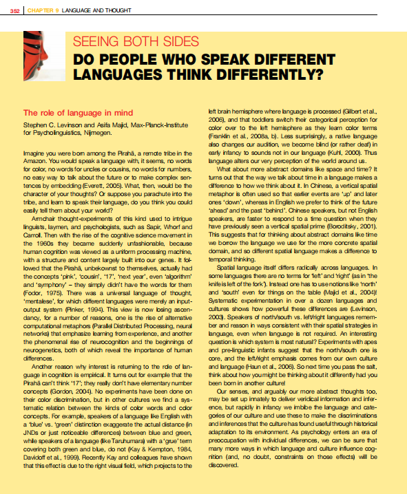 CHAPTER 9 LANGUJACE AND THOUGHT
352
SEEING BOTH SIDES
DO PEOPLE WHO SPEAK DIFFERENT
LANGUAGES THINK DIFFERENTLY?
left brah hemisphere where language is processed (Gilbet etal.,
2006), and that toddlers switch their categorical perception for
color over to the left hemisphere as they leam color terms
(Frankin et al, 2008a, b). Less suprisingly, a native language
also changes aur audiion, we become bind (or rather deaf) in
early infancy to sounds not in our language (Kuhi, 2000). Thus
anguage alters our very perception of the world around us.
What about more abstract domains like space and time? It
turns out that the way we tak about timein a language makes a
dfference to how we think about it. Ih Chinese, a vertical spatial
metaphor is often used so that eadlier events are 'up' and later
ones 'down', whereas in English we prefer to thirk of the future
'ahead' and the past "behind'. Chinese speakers, but not English
speakers, are faster to respond to a ime question when they
have previously seen a verfical spatal prime (Boroditsky, 2001).
This suggests that fo thinking about abstract domains like time
we borow the language we use for the more concrete spatial
domain, and so different spatial language makes a difference to
temporal thinking.
Spatial language itsef differs radicaly across languages. In
some languages there are no terms for teft' and Yight (as in the
knifeis left of the fork). Instead one has to usenotions like north'
and south' even for things on the table (Majd et a., 2004)!
Systematic experdimentation in over a dozen languages and
aultures shows how powerful these dfferences are (Levinson,
2003. Speakers o north/south vs. lefvright languages remem-
ber and reason in ways consistent with thair spatial strategies in
language, even when language is not required. An interesting
question is which system is most natural? Experiments with apes
and prelinguistic infants suggest that the north/south one is
core, and the left/ight emphasis comes from our own aulture
and language (Haun et al., 2006). Sonext time you pass the salt,
hirk about how youmight be thirking aboutit differenty had you
been bon in another aulturel
Our senses, and aguably our more abstract thoughts too,
may be set up imately to deliver veridical information and infer-
ence, but rapidly in nfancy we imbbe the language and cate-
gorles of our aulture and use these to make the discriminations
and inferences that the culturehas found useful through historical
adaptation to its environment. As psychology erters an era of
preocaupation with individual differences, we can be sure that
many more ways in which language and aulture infuence cog-
nition (and, no doubt, constraints on those effects) will be
The role of language in mind
Stephen C. Levinson and Asifa Majd, Max-Planck-nsitute
for Paycholinguistics, Njmegan.
Imagine you were bom among the Araha, a remate tribe in he
Amazon. You would speak a language with, it seems, no words
for color, no words for uncles or cousins, no words for numbers,
no easy way to tak about the future or to make complex sen-
tences by embedding (Everett, 2005). What, then, would be he
character of your thoughts? Or suppose you parachute into he
tribe, and lean to speak their language, do you think you could
easly tell them about your world?
Amchar thought-experiments of this kind used to intrigue
linguists, laymen, and psychologists, such as Sapir, Whorf and
Carrol. Then with the rise of the cognitive sdence movement in
the 1960s they became sudderly unfashiorable, because
human cogrition was viewed as a uniform processing machine,
with a structure and content largely bult into our genes. It fot
loved that the Piraha, unbekownst to themseves, actually had
the concepts "pink', tcousin', 17', next year", even 'algorithm'
and 'symphony' – they simply didn't have the words for them
(Fodor, 1975). There was a universal language of thought,
'mentalese', for which different languages were merely an input-
output system (Pinker, 1994). This view is now bsing ascen-
dancy, for a number of reasons, one is the rise of alternative
computational metaphors (Parald Distributed Processing, neural
networks) that emphasize leaming fromexperience, and another
the phenomanal ise of neurocognition and the beginnings of
neurogenetics, both of which reved the importance of human
differences.
Anather reason why interest is retuming to the rde of lan-
guage in cognition is empitcal. It turns out for example that the
Praha can't think 17'; they really don't have elementary number
concepts (Gordon, 2004). No eperiments have been done on
their color disaimination, but in other cultures we find a sys-
tematic relation between the kinds of color words and cdor
concepts. For example, speakers of a language lke English with
a blue' vs. green' distinction exaggerate the actual distance (in
JNDS or just noticeable differences) between blue and geen,
whle speakers of a language (ike Taruhumaraj with a'grue' tem
covering both green and blue, do not (Kay & Kempton, 1984,
Davidoff et al, 1999). Recently Kay and coleagues have shown
that this effectis due to the right visual feld, which projects to the
discovered.
