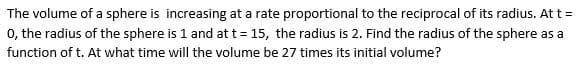 The volume of a sphere is increasing at a rate proportional to the reciprocal of its radius. At t =
0, the radius of the sphere is 1 and at t= 15, the radius is 2. Find the radius of the sphere as a
function of t. At what time will the volume be 27 times its initial volume?
