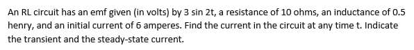 An RL circuit has an emf given (in volts) by 3 sin 2t, a resistance of 10 ohms, an inductance of 0.5
henry, and an initial current of 6 amperes. Find the current in the circuit at any time t. Indicate
the transient and the steady-state current.
