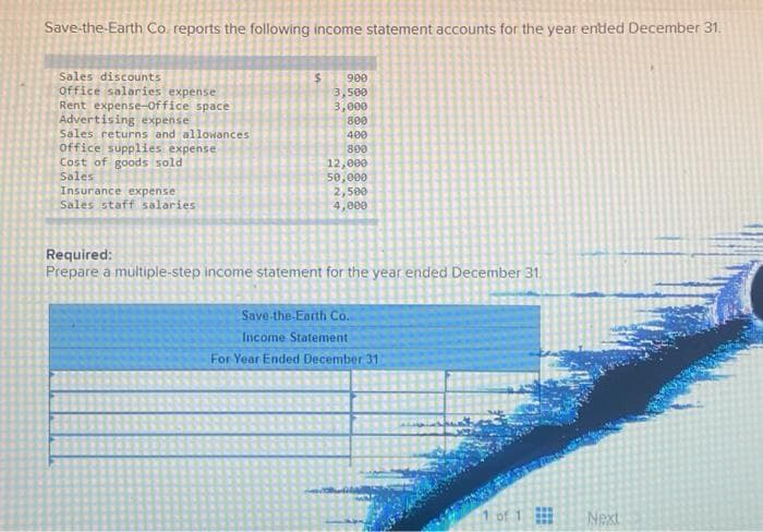 Save-the-Earth Co. reports the following income statement accounts for the year ended December 31.
Sales discounts
Office salaries expense
Rent expense-Office space
Advertising expense
Sales returns and allowances
office supplies expense
Cost of goods sold
Sales
Insurance expense
Sales staff salaries
$ 900
3,500
3,000
800
400
800
12,000
50,000
2,500
4,000
Required:
Prepare a multiple-step income statement for the year ended December 31.
Save-the-Earth Co.
Income Statement
For Year Ended December 311
1 of 1
Next