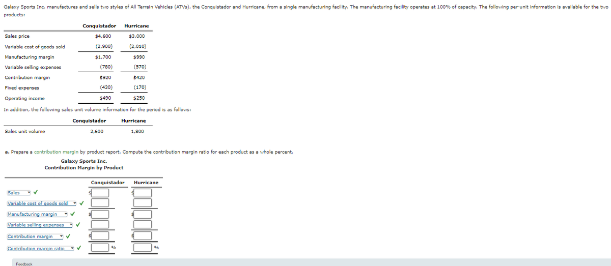 Galaxy Sports Inc. manufactures and sells two styles of All Terrain Vehicles (ATVs), the Conquistador and Hurricane, from a single manufacturing facility. The manufacturing facility operates at 100% of capacity. The following per-unit information is available for the two
products:
Sales price
Variable cost of goods sold
Manufacturing margin
Variable selling expenses
Contribution margin
Fixed expenses
Sales unit volume
Operating income
In addition, the following sales unit volume information for the period is as follows:
Conquistador
Sales
Variable cost of goods sold
Manufacturing margin ✓
Variable selling expenses
✓
Feedback
Conquistador
$4,600
(2,900)
$1,700
(780)
$920
(430)
$490
✓
✓
Contribution margin
Contribution margin ratio✓
a. Prepare a contribution margin by product report. Compute the contribution margin ratio for each product as a whole percent.
Galaxy Sports Inc.
Contribution Margin by Product
2,600
Hurricane
$3,000
(2,010)
$990
(570)
$420
(170)
$250
Conquistador
%
Hurricane
1,800
Hurricane
%