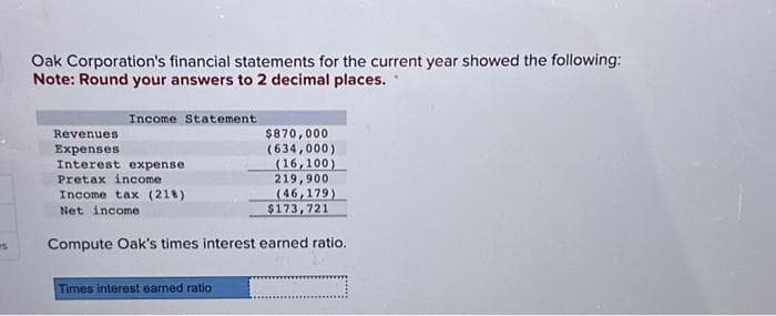 Oak Corporation's financial statements for the current year showed the following:
Note: Round your answers to 2 decimal places.
Income Statement
Revenues.
Expenses.
Interest expense
Pretax income
Income tax (218)
Net income
Compute Oak's times interest earned ratio.
$870,000
(634,000)
(16,100)
219,900
(46,179)
$173,721
Times interest earned ratio