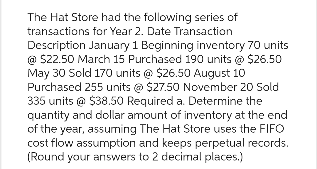 The Hat Store had the following series of
transactions for Year 2. Date Transaction
Description January 1 Beginning inventory 70 units
@ $22.50 March 15 Purchased 190 units @ $26.50
May 30 Sold 170 units @ $26.50 August 10
Purchased 255 units @ $27.50 November 20 Sold
335 units @ $38.50 Required a. Determine the
quantity and dollar amount of inventory at the end
of the year, assuming The Hat Store uses the FIFO
cost flow assumption and keeps perpetual records.
(Round your answers to 2 decimal places.)