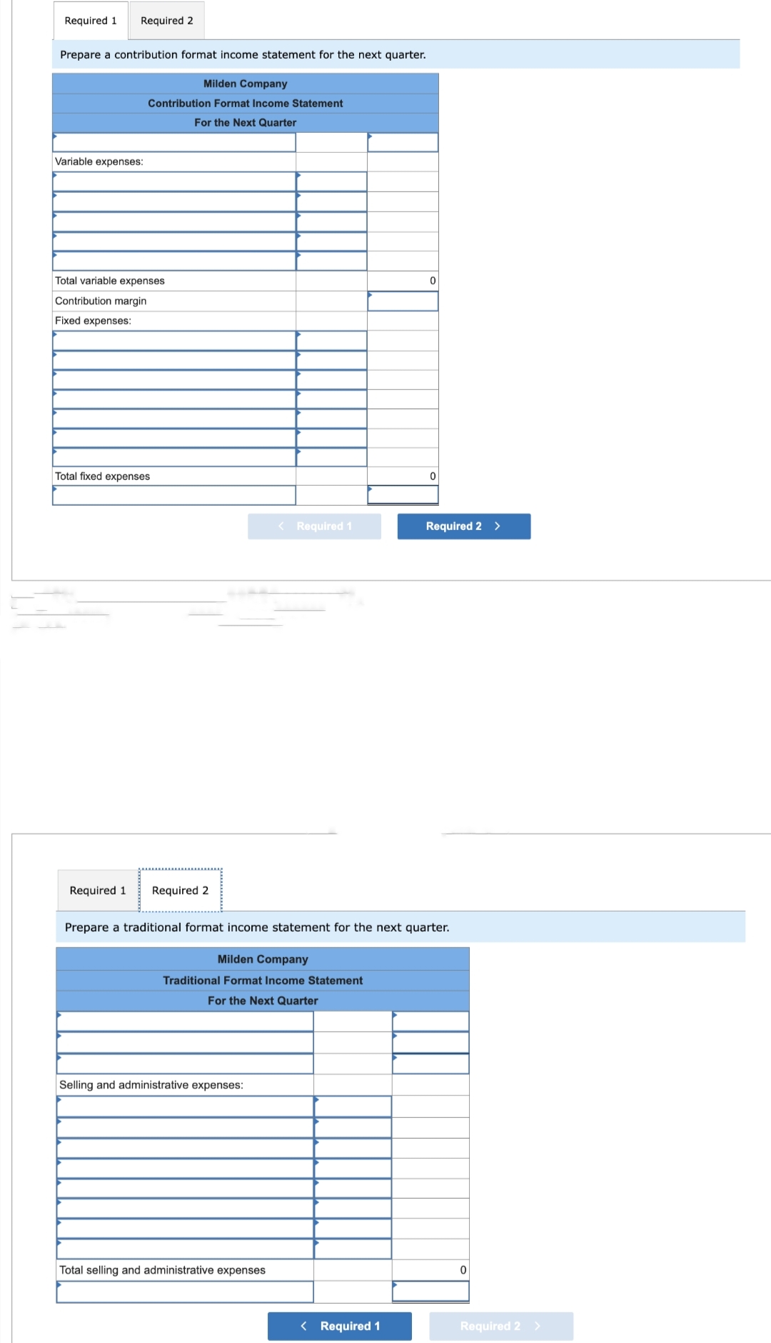 Required 1 Required 2
Prepare a contribution format income statement for the next quarter.
Variable expenses:
Milden Company
Contribution Format Income Statement
For the Next Quarter
Total variable expenses
Contribution margin
Fixed expenses:
Total fixed expenses
Required 1 Required 2
Selling and administrative expenses:
< Required 1
Total selling and administrative expenses
0
Prepare a traditional format income statement for the next quarter.
Milden Company
Traditional Format Income Statement
For the Next Quarter
< Required 1
0
Required 2 >
0
Required 2 >