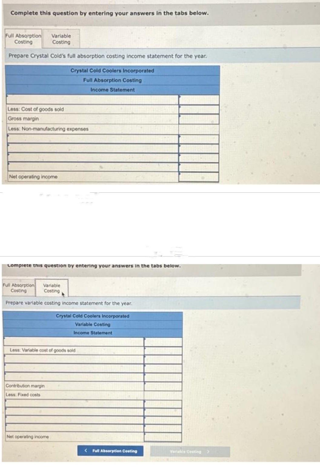 Complete this question by entering your answers in the tabs below.
Full Absorption Variable
Costing
Costing
Prepare Crystal Cold's full absorption costing income statement for the year.
Crystal Cold Coolers Incorporated
Full Absorption Costing
Income Statement
Less: Cost of goods sold
Gross margin
Less: Non-manufacturing expenses
Net operating income
Complete
Full Absorption
Costing
question by entering your answers in the tabs below.
Variable
Costing
Prepare variable costing income statement for the year.
Less: Variable cost of goods sold
Contribution margin
Less: Fixed costs
Crystal Cold Coolers Incorporated
Variable Costing
Income Statement
Net operating income
<Full Absorption Costing
Variable Cesting >