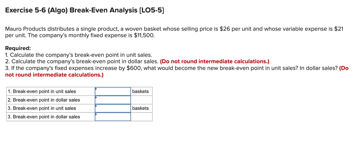 Exercise 5-6 (Algo) Break-Even Analysis [LO5-5]
Mauro Products distributes a single product, a woven basket whose selling price is $26 per unit and whose variable expense is $21
per unit. The company's monthly fixed expense is $11,500.
Required:
1. Calculate the company's break-even point in unit sales.
2. Calculate the company's break-even point in dollar sales. (Do not round intermediate calculations.)
3. If the company's fixed expenses increase by $600, what would become the new break-even point in unit sales? In dollar sales? (Do
not round intermediate calculations.)
1. Break-even point in unit sales
2. Break-even point in dollar sales
3. Break-even point in unit sales
3. Break-even point in dollar sales
baskets
baskets