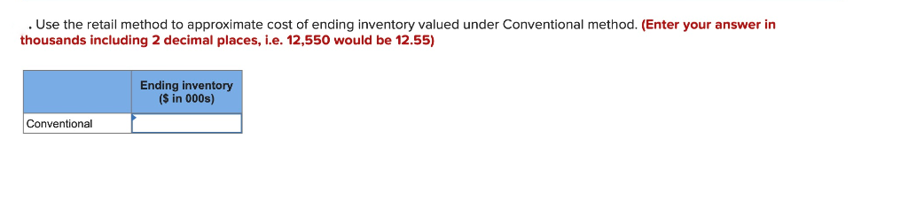 . Use the retail method to approximate cost of ending inventory valued under Conventional method. (Enter your answer in
thousands including 2 decimal places, i.e. 12,550 would be 12.55)
Conventional
Ending inventory
($ in 000s)