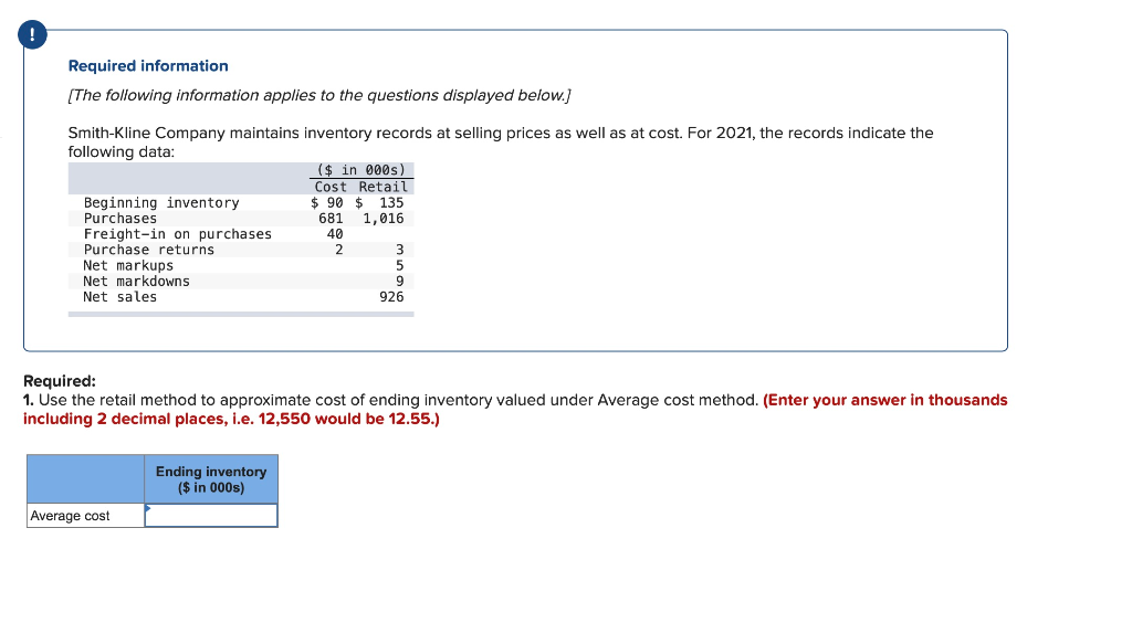 Required information
[The following information applies to the questions displayed below.]
Smith-Kline Company maintains inventory records at selling prices as well as at cost. For 2021, the records indicate the
following data:
Beginning inventory
Purchases
Freight-in on purchases
Purchase returns
Net markups
Net markdowns
Net sales
Average cost
($ in 000s)
Cost Retail
$90 $ 135
681
1,016
40
Ending inventory
($ in 000s)
2
Required:
1. Use the retail method to approximate cost of ending inventory valued under Average cost method. (Enter your answer in thousands
including 2 decimal places, i.e. 12,550 would be 12.55.)
3
5
9
926