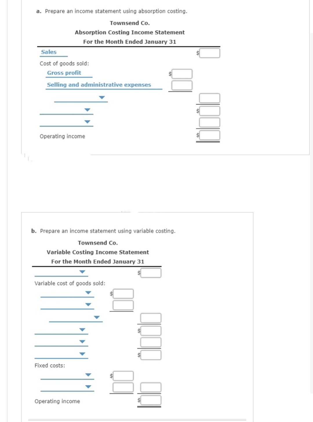 a. Prepare an income statement using absorption costing.
Townsend Co.
Absorption Costing Income Statement
For the Month Ended January 31
Sales
Cost of goods sold:
Gross profit
Selling and administrative expenses
Operating income
b. Prepare an income statement using variable costing.
Townsend Co.
Variable Costing Income Statement
For the Month Ended January 31
Variable cost of goods sold:
Fixed costs:
Operating income
8